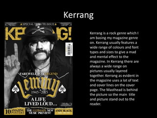 Kerrang
Kerrang is a rock genre which I
am basing my magazine genre
on. Kerrang usually features a
wide range of colours and font
types and sizes to give a mad
and mental effect to the
magazine. In Kerrang there are
always a wide range on
pictures usually layered
together. Kerrang as evident in
the magazine uses a lot of text
and cover lines on the cover
page. The Masthead is behind
the picture so the main title
and picture stand out to the
reader.
 