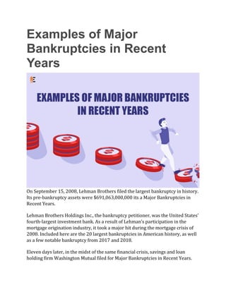 Examples of Major
Bankruptcies in Recent
Years
On September 15, 2008, Lehman Brothers filed the largest bankruptcy in history.
Its pre-bankruptcy assets were $691,063,000,000 its a Major Bankruptcies in
Recent Years.
Lehman Brothers Holdings Inc., the bankruptcy petitioner, was the United States’
fourth-largest investment bank. As a result of Lehman’s participation in the
mortgage origination industry, it took a major hit during the mortgage crisis of
2008. Included here are the 20 largest bankruptcies in American history, as well
as a few notable bankruptcy from 2017 and 2018.
Eleven days later, in the midst of the same financial crisis, savings and loan
holding firm Washington Mutual filed for Major Bankruptcies in Recent Years.
 