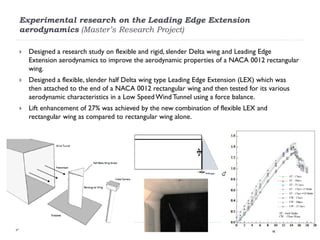 Experimental research on the Leading Edge Extension
aerodynamics (Master’s Research Project)

   Designed a research study on flexible and rigid, slender Delta wing and Leading Edge
    Extension aerodynamics to improve the aerodynamic properties of a NACA 0012 rectangular
    wing.
   Designed a flexible, slender half Delta wing type Leading Edge Extension (LEX) which was
    then attached to the end of a NACA 0012 rectangular wing and then tested for its various
    aerodynamic characteristics in a Low Speed Wind Tunnel using a force balance.
   Lift enhancement of 27% was achieved by the new combination of flexible LEX and
    rectangular wing as compared to rectangular wing alone.
 