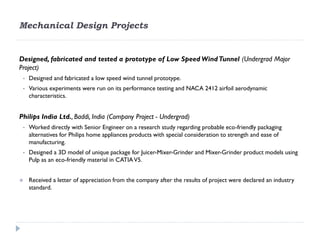 Mechanical Design Projects


Designed, fabricated and tested a prototype of Low Speed Wind Tunnel (Undergrad Major
Project)
 •   Designed and fabricated a low speed wind tunnel prototype.
 •   Various experiments were run on its performance testing and NACA 2412 airfoil aerodynamic
     characteristics.


Philips India Ltd., Baddi, India (Company Project - Undergrad)
 •   Worked directly with Senior Engineer on a research study regarding probable eco-friendly packaging
     alternatives for Philips home appliances products with special consideration to strength and ease of
     manufacturing.
 •   Designed a 3D model of unique package for Juicer-Mixer-Grinder and Mixer-Grinder product models using
     Pulp as an eco-friendly material in CATIA V5.


    Received a letter of appreciation from the company after the results of project were declared an industry
     standard.
 