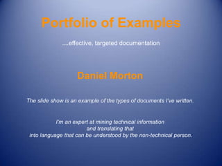 Portfolio of Examples
              ….effective, targeted documentation




                    Daniel Morton

The slide show is an example of the types of documents I’ve written.


            I’m an expert at mining technical information
                        and translating that
 into language that can be understood by the non-technical person.
 