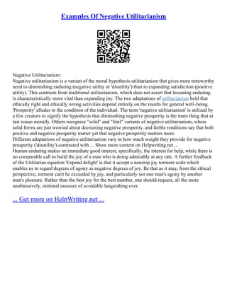 Examples Of Negative Utilitarianism
Negative Utilitarianism:
Negative utilitarianism is a variant of the moral hypothesis utilitarianism that gives more noteworthy
need to diminishing enduring (negative utility or 'disutility') than to expanding satisfaction (positive
utility). This contrasts from traditional utilitarianism, which does not assert that lessening enduring
is characteristically more vital than expanding joy. The two adaptations of utilitarianism hold that
ethically right and ethically wrong activities depend entirely on the results for general well–being.
'Prosperity' alludes to the condition of the individual. The term 'negative utilitarianism' is utilized by
a few creators to signify the hypothesis that diminishing negative prosperity is the main thing that at
last issues morally. Others recognize "solid" and "frail" variants of negative utilitarianism, where
solid forms are just worried about decreasing negative prosperity, and feeble renditions say that both
positive and negative prosperity matter yet that negative prosperity matters more.
Different adaptations of negative utilitarianism vary in how much weight they provide for negative
prosperity ('disutility') contrasted with ... Show more content on Helpwriting.net ...
Human enduring makes an immediate good interest, specifically, the interest for help, while there is
no comparable call to build the joy of a man who is doing admirably at any rate. A further feedback
of the Utilitarian equation 'Expand delight' is that it accept a nonstop joy torment scale which
enables us to regard degrees of agony as negative degrees of joy. Be that as it may, from the ethical
perspective, torment can't be exceeded by joy, and particularly not one man's agony by another
man's pleasure. Rather than the best joy for the best number, one should request, all the more
unobtrusively, minimal measure of avoidable languishing over
... Get more on HelpWriting.net ...
 