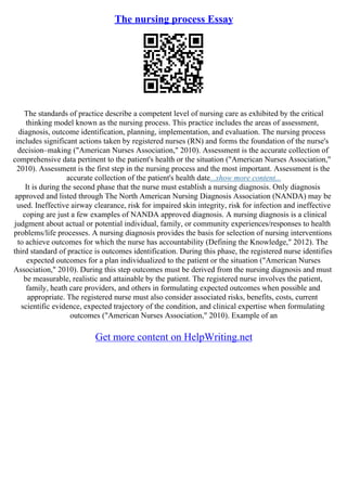 The nursing process Essay
The standards of practice describe a competent level of nursing care as exhibited by the critical
thinking model known as the nursing process. This practice includes the areas of assessment,
diagnosis, outcome identification, planning, implementation, and evaluation. The nursing process
includes significant actions taken by registered nurses (RN) and forms the foundation of the nurse's
decision–making ("American Nurses Association," 2010). Assessment is the accurate collection of
comprehensive data pertinent to the patient's health or the situation ("American Nurses Association,"
2010). Assessment is the first step in the nursing process and the most important. Assessment is the
accurate collection of the patient's health date...show more content...
It is during the second phase that the nurse must establish a nursing diagnosis. Only diagnosis
approved and listed through The North American Nursing Diagnosis Association (NANDA) may be
used. Ineffective airway clearance, risk for impaired skin integrity, risk for infection and ineffective
coping are just a few examples of NANDA approved diagnosis. A nursing diagnosis is a clinical
judgment about actual or potential individual, family, or community experiences/responses to health
problems/life processes. A nursing diagnosis provides the basis for selection of nursing interventions
to achieve outcomes for which the nurse has accountability (Defining the Knowledge," 2012). The
third standard of practice is outcomes identification. During this phase, the registered nurse identifies
expected outcomes for a plan individualized to the patient or the situation ("American Nurses
Association," 2010). During this step outcomes must be derived from the nursing diagnosis and must
be measurable, realistic and attainable by the patient. The registered nurse involves the patient,
family, heath care providers, and others in formulating expected outcomes when possible and
appropriate. The registered nurse must also consider associated risks, benefits, costs, current
scientific evidence, expected trajectory of the condition, and clinical expertise when formulating
outcomes ("American Nurses Association," 2010). Example of an
Get more content on HelpWriting.net
 