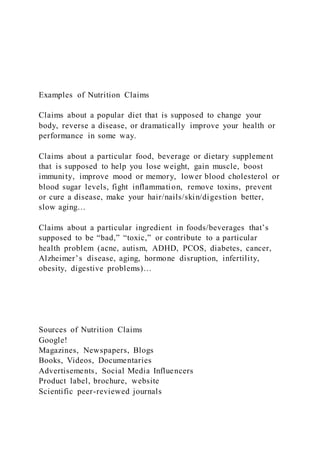 Examples of Nutrition Claims
Claims about a popular diet that is supposed to change your
body, reverse a disease, or dramatically improve your health or
performance in some way.
Claims about a particular food, beverage or dietary supplement
that is supposed to help you lose weight, gain muscle, boost
immunity, improve mood or memory, lower blood cholesterol or
blood sugar levels, fight inflammation, remove toxins, prevent
or cure a disease, make your hair/nails/skin/digestion better,
slow aging…
Claims about a particular ingredient in foods/beverages that’s
supposed to be “bad,” “toxic,” or contribute to a particular
health problem (acne, autism, ADHD, PCOS, diabetes, cancer,
Alzheimer’s disease, aging, hormone disruption, infertility,
obesity, digestive problems)…
Sources of Nutrition Claims
Google!
Magazines, Newspapers, Blogs
Books, Videos, Documentaries
Advertisements, Social Media Influencers
Product label, brochure, website
Scientific peer-reviewed journals
 