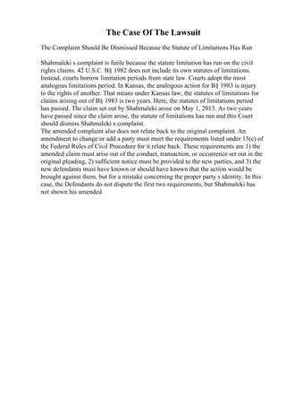 The Case Of The Lawsuit
The Complaint Should Be Dismissed Because the Statute of Limitations Has Ran
Shahmaleki s complaint is futile because the statute limitation has run on the civil
rights claims. 42 U.S.C. В§ 1982 does not include its own statutes of limitations.
Instead, courts borrow limitation periods from state law. Courts adopt the most
analogous limitations period. In Kansas, the analogous action for В§ 1983 is injury
to the rights of another. That means under Kansas law, the statutes of limitations for
claims arising out of В§ 1983 is two years. Here, the statutes of limitations period
has passed. The claim set out by Shahmaleki arose on May 1, 2013. As two years
have passed since the claim arose, the statute of limitations has run and this Court
should dismiss Shahmaleki s complaint.
The amended complaint also does not relate back to the original complaint. An
amendment to change or add a party must meet the requirements listed under 15(c) of
the Federal Rules of Civil Procedure for it relate back. These requirements are 1) the
amended claim must arise out of the conduct, transaction, or occurrence set out in the
original pleading, 2) sufficient notice must be provided to the new parties, and 3) the
new defendants must have known or should have known that the action would be
brought against them, but for a mistake concerning the proper party s identity. In this
case, the Defendants do not dispute the first two requirements, but Shahmaleki has
not shown his amended
 