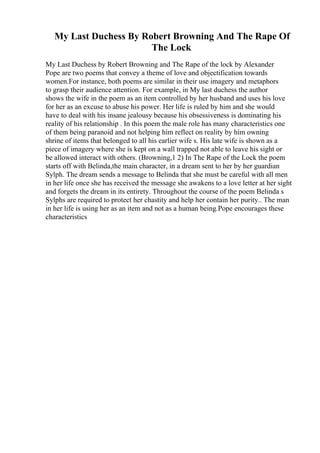 My Last Duchess By Robert Browning And The Rape Of
The Lock
My Last Duchess by Robert Browning and The Rape of the lock by Alexander
Pope are two poems that convey a theme of love and objectification towards
women.For instance, both poems are similar in their use imagery and metaphors
to grasp their audience attention. For example, in My last duchess the author
shows the wife in the poem as an item controlled by her husband and uses his love
for her as an excuse to abuse his power. Her life is ruled by him and she would
have to deal with his insane jealousy because his obsessiveness is dominating his
reality of his relationship . In this poem the male role has many characteristics one
of them being paranoid and not helping him reflect on reality by him owning
shrine of items that belonged to all his earlier wife s. His late wife is shown as a
piece of imagery where she is kept on a wall trapped not able to leave his sight or
be allowed interact with others. (Browning,1 2) In The Rape of the Lock the poem
starts off with Belinda,the main character, in a dream sent to her by her guardian
Sylph. The dream sends a message to Belinda that she must be careful with all men
in her life once she has received the message she awakens to a love letter at her sight
and forgets the dream in its entirety. Throughout the course of the poem Belinda s
Sylphs are required to protect her chastity and help her contain her purity.. The man
in her life is using her as an item and not as a human being.Pope encourages these
characteristics
 