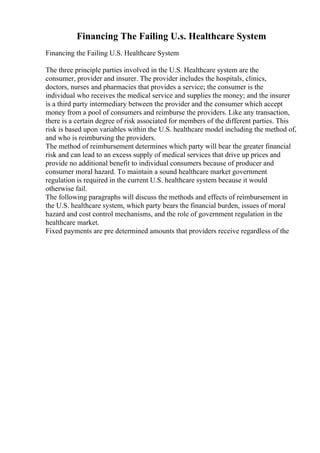Financing The Failing U.s. Healthcare System
Financing the Failing U.S. Healthcare System
The three principle parties involved in the U.S. Healthcare system are the
consumer, provider and insurer. The provider includes the hospitals, clinics,
doctors, nurses and pharmacies that provides a service; the consumer is the
individual who receives the medical service and supplies the money; and the insurer
is a third party intermediary between the provider and the consumer which accept
money from a pool of consumers and reimburse the providers. Like any transaction,
there is a certain degree of risk associated for members of the different parties. This
risk is based upon variables within the U.S. healthcare model including the method of,
and who is reimbursing the providers.
The method of reimbursement determines which party will bear the greater financial
risk and can lead to an excess supply of medical services that drive up prices and
provide no additional benefit to individual consumers because of producer and
consumer moral hazard. To maintain a sound healthcare market government
regulation is required in the current U.S. healthcare system because it would
otherwise fail.
The following paragraphs will discuss the methods and effects of reimbursement in
the U.S. healthcare system, which party bears the financial burden, issues of moral
hazard and cost control mechanisms, and the role of government regulation in the
healthcare market.
Fixed payments are pre determined amounts that providers receive regardless of the
 