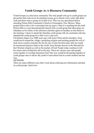 Youth Groups As A Discourse Community
Youth Groups as a discourse community The only people who go to youth groups are
the perfect kids who never do anything wrong, go to church every week, talk about
God and about what is going on in their lives. This was my speculation before
attending Pinion Hills Community Church in Farmington, New Mexico. Many
people believe this to be a stereotype but my guess is that it is anything but the truth.
Pinion Hills is a non denominational church with a youth group that takes place on
Saturdays at five thirty in the afternoon and then again on Sundays at nine thirty in
the morning. I chose to attend the Saturday youth group with my roommate who has
attended the youth group for a little over a year now.
Christianity began over 2000 years ago with Jesus Christ and his disciples. Jesus
would travel around the village s preaching religion and teaching people the will of
God. Jesus would eventually die for the sins of man but three days later he would
be resurrected and give hope to the world. Jesus became known as the Messiah for
the Christian religion as well as the teacher of God. People today continue to tell
his stories and worship him still to this day. There are various ways that people
come together to worship and praise God. One way would be the getting together of
youth groups since it allows the youth to learn about God in a more modern and fun
way.
METHODS
There are many different ways that I went about collecting my information and data
on youth groups. Interviews
 