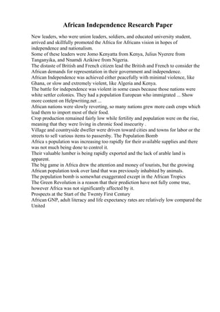 African Independence Research Paper
New leaders, who were union leaders, soldiers, and educated university student,
arrived and skillfully promoted the Africa for Africans vision in hopes of
independence and nationalism.
Some of these leaders were Jomo Kenyatta from Kenya, Julius Nyerere from
Tanganyika, and Nnamdi Azikiwe from Nigeria.
The distaste of British and French citizen lead the British and French to consider the
African demands for representation in their government and independence.
African Independence was achieved either peacefully with minimal violence, like
Ghana, or slow and extremely violent, like Algeria and Kenya.
The battle for independence was violent in some cases because those nations were
white settler colonies. They had a population European who immigrated ... Show
more content on Helpwriting.net ...
African nations were slowly reverting, so many nations grew more cash crops which
lead them to import most of their food.
Crop production remained fairly low while fertility and population were on the rise,
meaning that they were living in chronic food insecurity .
Village and countryside dweller were driven toward cities and towns for labor or the
streets to sell various items to passersby. The Population Bomb
Africa s population was increasing too rapidly for their available supplies and there
was not much being done to control it.
Their valuable lumber is being rapidly exported and the lack of arable land is
apparent.
The big game in Africa drew the attention and money of tourists, but the growing
African population took over land that was previously inhabited by animals.
The population bomb is somewhat exaggerated except in the African Tropics
The Green Revolution is a reason that their prediction have not fully come true,
however Africa was not significantly affected by it.
Prospects at the Start of the Twenty First Century
African GNP, adult literacy and life expectancy rates are relatively low compared the
United
 