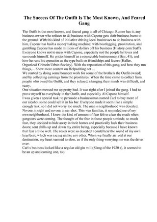 The Success Of The Outfit Is The Most Known, And Feared
Gang
The Outfit is the most known, and feared gang in all of Chicago. Rumor has it; any
business owner who refuses to do business with Capone gets their business burnt to
the ground. With this kind of initiative driving local businesses to do business with
him, Capone has built a moneymaking machine; with bootlegging, prostitution, and
gambling Capone has made millions of dollars off his business (History.com Staff).
Everyone knows not to mess with Capone, especially not the people he loves and
surrounds himself. He prides himself as a respectable businessman (Bair, 41), and
how he runs his operation as the type built on friendships and favors (Haller,
Organized Crimein Urban Society). With the reputation of this gang, and how they run
things,... Show more content on Helpwriting.net ...
We started by doing some bouncer work for some of the brothels the Outfit owned;
and by collecting earnings from the prostitutes. When the time came to collect from
people who owed the Outfit, and they refused, changing their minds was difficult, and
scary.
One situation messed me up pretty bad. It was right after I joined the gang. I had to
prove myself to everybody in the Outfit, and especially Al Capone himself.
I was given a special task: to persuade a businessman named Carl to buy more of
our alcohol so he could sell it in his bar. Everyone made it seem like a simple
enough task, so I did not worry too much. The man s neighborhood was deserted.
No one in sight and no one in ear shot. This was familiar; it reminded me of my
own neighborhood. I knew the kind of amount of fear felt to clear the roads when
gangsters were coming. The thought of the fear in those people s minds; so much
fear, they decided to hide away in their homes and practically lock their business
doors; sent chills up and down my entire being, especially because I have known
that fear all too well. The roads were so deserted I could hear the sound of my own
heartbeat, which was racing unlike any other. When we finally arrived at our
destination, my heart seemed to slow, as if the only thing worrying me was the drive
over.
Carl s business looked like a regular old gin mill (Slang of the 1920 s), it seemed to
be an up and coming one, too.
 