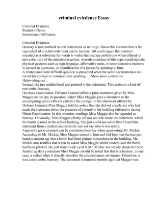 criminal eviedence Essay
Criminal Evidence
Student s Name
Institutional Affiliation
Criminal Evidence
Hearsay is not confined to oral statements or writings. Nonverbal conduct that is the
equivalent of a verbal statement can be hearsay. All courts agree that conduct
intended as a substitute for words is within the hearsay prohibition when offered to
prove the truth of the intended assertion. Assertive conduct of this type would include
physical gestures such as sign language, affirmative nods, or communicative motions
in answer to questions, or identification of a person by pointing to him.
A related and more difficult question is presented when the actor declarant does not
intend his conduct to communicate anything. ... Show more content on
Helpwriting.net ...
Instead, she just nodded head and pointed to the defendant. This action is a kind of
non verbal hearsay.
On cross examination, Defense Counsel offers a prior statement given by Miss
Maggie on the day in question, where Miss Maggie gave a statement to the
investigating police officers called to the college. In the statement offered by
Defense Counsel, Miss Maggie told the police that she did not clearly see who had
made the statement about the presence of a bomb in the building referred to during
Direct Examination. In this situation, readings Miss Maggie also be regarded as
hearsay. Obviously, Miss Maggie clearly did not see who made the statement, which
the bomb planted in the school building. She just could not admit that I heard this
statement from a student and certainly can not say who it was really.
Especially good example can be considered hearsay when questioning Mr. Mickie.
According to Mr. Mickie, Miss Maggie turned to him and told him that she had just
heard a student say that a bomb had been planted somewhere in the building. Mr.
Mickie also testifies that when he asked Miss Maggie which student said the bomb
had been planted, she just stared wide eyed at Mr. Mickie and slowly shook her head.
Analyzing data contention Miss Maggie should be noted that this is a hearsay. In one
case, a verbal when it directly transfers the circumstances are known. Otherwise, it
was a non verbal hearsay. The statement is rumored months ago that Maggie was
 