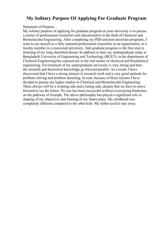 My Solitary Purpose Of Applying For Graduate Program
Statement of Purpose
My solitary purpose of applying for graduate program at your university is to pursue
a carrier of professional researcher and educationalist in the field of Chemical and
Biomolecular Engineering. After completing my PhD and post doctorate programs, I
want to see myself as a fully matured professional researcher in an organization, or a
faculty member in a renowned university. And graduate program is the first step in
attaining of my long cherished dream. In addition to that, my undergraduate study at
Bangladesh University of Engineering and Technology (BUET), in the department of
Chemical Engineering has exposed me to the real nature of chemical and biochemical
engineering. Environment of my undergraduate university is very strong and here
the research and theoretical knowledge go forward parallel. As a result, I have
discovered that I have a strong interest in research work and a very good aptitude for
problem solving and problem detecting. In sum, because of these reasons I have
decided to pursue my higher studies in Chemical and Biomolecular Engineering.
There always will be a winning side and a losing side, despite that we have to move
forward to see the future; No one has been successful without overcoming hindrance
on the pathway of triumph. The above philosophy has played a significant role in
shaping of my objectives and framing of my future plans. My childhood was
completely different compared to the other kids. My father used to stay away
 