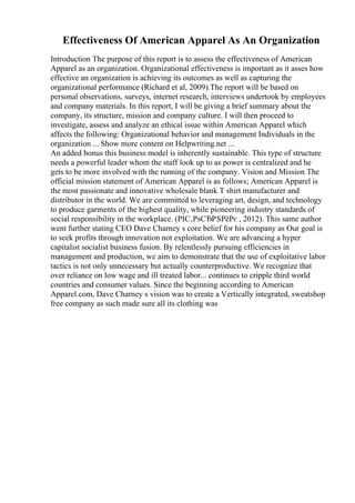 Effectiveness Of American Apparel As An Organization
Introduction The purpose of this report is to assess the effectiveness of American
Apparel as an organization. Organizational effectiveness is important as it asses how
effective an organization is achieving its outcomes as well as capturing the
organizational performance (Richard et al, 2009).The report will be based on
personal observations, surveys, internet research, interviews undertook by employees
and company materials. In this report, I will be giving a brief summary about the
company, its structure, mission and company culture. I will then proceed to
investigate, assess and analyze an ethical issue within American Apparel which
affects the following: Organizational behavior and management Individuals in the
organization ... Show more content on Helpwriting.net ...
An added bonus this business model is inherently sustainable. This type of structure
needs a powerful leader whom the staff look up to as power is centralized and he
gets to be more involved with the running of the company. Vision and Mission The
official mission statement of American Apparel is as follows; American Apparel is
the most passionate and innovative wholesale blank T shirt manufacturer and
distributor in the world. We are committed to leveraging art, design, and technology
to produce garments of the highest quality, while pioneering industry standards of
social responsibility in the workplace. (РІС‚РѕСЂРЅРёРє , 2012). This same author
went further stating CEO Dave Charney s core belief for his company as Our goal is
to seek profits through innovation not exploitation. We are advancing a hyper
capitalist socialist business fusion. By relentlessly pursuing efficiencies in
management and production, we aim to demonstrate that the use of exploitative labor
tactics is not only unnecessary but actually counterproductive. We recognize that
over reliance on low wage and ill treated labor... continues to cripple third world
countries and consumer values. Since the beginning according to American
Apparel.com, Dave Charney s vision was to create a Vertically integrated, sweatshop
free company as such made sure all its clothing was
 