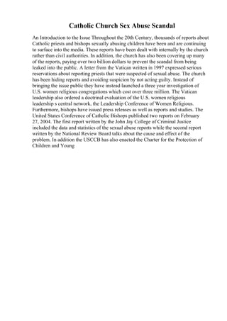 Catholic Church Sex Abuse Scandal
An Introduction to the Issue Throughout the 20th Century, thousands of reports about
Catholic priests and bishops sexually abusing children have been and are continuing
to surface into the media. These reports have been dealt with internally by the church
rather than civil authorities. In addition, the church has also been covering up many
of the reports, paying over two billion dollars to prevent the scandal from being
leaked into the public. A letter from the Vatican written in 1997 expressed serious
reservations about reporting priests that were suspected of sexual abuse. The church
has been hiding reports and avoiding suspicion by not acting guilty. Instead of
bringing the issue public they have instead launched a three year investigation of
U.S. women religious congregations which cost over three million. The Vatican
leadership also ordered a doctrinal evaluation of the U.S. women religious
leadership s central network, the Leadership Conference of Women Religious.
Furthermore, bishops have issued press releases as well as reports and studies. The
United States Conference of Catholic Bishops published two reports on February
27, 2004. The first report written by the John Jay College of Criminal Justice
included the data and statistics of the sexual abuse reports while the second report
written by the National Review Board talks about the cause and effect of the
problem. In addition the USCCB has also enacted the Charter for the Protection of
Children and Young
 