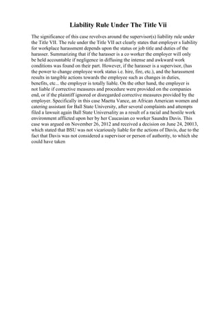 Liability Rule Under The Title Vii
The significance of this case revolves around the supervisor(s) liability rule under
the Title VII. The rule under the Title VII act clearly states that employer s liability
for workplace harassment depends upon the status or job title and duties of the
harasser. Summarizing that if the harasser is a co worker the employer will only
be held accountable if negligence in diffusing the intense and awkward work
conditions was found on their part. However, if the harasser is a supervisor, (has
the power to change employee work status i.e. hire, fire, etc.), and the harassment
results in tangible actions towards the employee such as changes in duties,
benefits, etc... the employer is totally liable. On the other hand, the employer is
not liable if corrective measures and procedure were provided on the companies
end, or if the plaintiff ignored or disregarded corrective measures provided by the
employer. Specifically in this case Maetta Vance, an African American women and
catering assistant for Ball State University, after several complaints and attempts
filed a lawsuit again Ball State Universality as a result of a racial and hostile work
environment afflicted upon her by her Caucasian co worker Saundra Davis. This
case was argued on November 26, 2012 and received a decision on June 24, 20013,
which stated that BSU was not vicariously liable for the actions of Davis, due to the
fact that Davis was not considered a supervisor or person of authority, to which she
could have taken
 