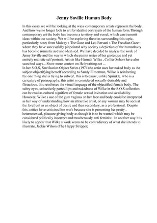 Jenny Saville Human Body
In this essay we will be looking at the ways contemporary artists represent the body.
And how we no longer look to art for idealist portrayals of the human form.Through
contemporary art the body has become a territory and vessel, which can transmit
ideas within our society. We will be exploring theories surrounding this topic,
particularly notes from Mulvey s The Gaze and Leo Bersani s The Freudian Gaze ;
where they have successfully pinpointed why society s depiction of the humanbody
has become romanticised and idealised. We have decided to analyse the work of
Jenny Saville and the way in which she paints series of her grotesque and yet
entirely realistic self portrait. Artists like Hannah Wilke , Collier Schorr have also
searched ways... Show more content on Helpwriting.net ...
In her S.O.S, Starifcation Object Series (1974)the artist uses her naked body as the
subject objectifying herself according to Sandy Flitterman, Wilke is reinforcing
the one thing she is trying to subvert, this is because, unlike Sprinkle, who is a
caricature of pornography, this artist is considered sexually desirable and
flirtacious, this reinforces the visual language of the objectified female body. The
sultry eyes, seductively parted lips and nakedness of Wilke in the S.O.S collection
can be read as cultural signifiers of female sexual invitation and availability.
However, Wilke s use of the gum vaginas on her face and body could be interpreted
as her way of understanding how an attractive artist, or any woman may be seen at
the forefront as an object of desire and then secondary, as a professional. Despite
this, critics have criticised her work because she is presenting her pretty ,
hetereosexual, pleasure giving body as though it is to be wanted which may be
considered politically incorrect and treacherously anti feminist . In another way it is
likely to appear that Wilke s work seems to be contradictory of what she intends to
illustrate, Jackie Wilson (The Happy Stripper;
 