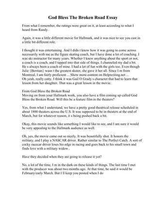God Bless The Broken Road Essay
From what I remember, the ratings were great on it, at least according to what I
heard from Randy.
Again, it was a little different movie for Hallmark, and it was nice to see you cast in
a little bit different role.
I thought it was entertaining. And I didn t know how it was going to come across
necessarily with me as the figure skating coach, but I have done a lot of coaching. I
was ski instructor for many years. Whether I knew anything about the sport or not,
a coach is a coach, and I tapped into that side of things. I channeled my dad a bit.
He s always been a coach of mine. I had a lot of fun with the girls too. Even though
Julie {Berman} wasn t the greatest skater, she gave it her all. Since I m from
Montreal, I am fairly proficient ... Show more content on Helpwriting.net ...
Oh yeah, really catty. I think it was Gail O Grady s character that had to learn that
lesson from her daughter. That was a great lesson in the movie.
From God Bless the Broken Road
Moving on from your Hallmark work, you also have a film coming up called God
Bless the Broken Road. Will this be a feature film in the theaters?
Yes, from what I understand, we have a pretty good theatrical release scheduled in
about 1800 theaters across the U.S. It was supposed to be in theaters at the end of
March, but for whatever reason, it s being pushed back a bit.
Okay, this movie sounds like something I would like to see, and I am sure it would
be very appealing to the Hallmark audience as well.
Oh, yes, the movie came out so nicely. It was beautifully shot. It honors the
military, and I play a NASCAR driver. Rather similar to The Perfect Catch. A sort of
cocky racecar driver loses his edge in racing and goes back to his small town and
finds love with a military widow..
Have they decided when they are going to release it yet?
No, a lot of the time, I m in the dark on these kinds of things. The last time I met
with the producer was about two months ago. At that time, he said it would be
February/early March. But I ll keep you posted when I do
 
