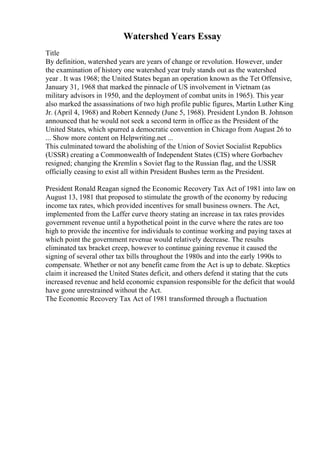 Watershed Years Essay
Title
By definition, watershed years are years of change or revolution. However, under
the examination of history one watershed year truly stands out as the watershed
year . It was 1968; the United States began an operation known as the Tet Offensive,
January 31, 1968 that marked the pinnacle of US involvement in Vietnam (as
military advisors in 1950, and the deployment of combat units in 1965). This year
also marked the assassinations of two high profile public figures, Martin Luther King
Jr. (April 4, 1968) and Robert Kennedy (June 5, 1968). President Lyndon B. Johnson
announced that he would not seek a second term in office as the President of the
United States, which spurred a democratic convention in Chicago from August 26 to
... Show more content on Helpwriting.net ...
This culminated toward the abolishing of the Union of Soviet Socialist Republics
(USSR) creating a Commonwealth of Independent States (CIS) where Gorbachev
resigned; changing the Kremlin s Soviet flag to the Russian flag, and the USSR
officially ceasing to exist all within President Bushes term as the President.
President Ronald Reagan signed the Economic Recovery Tax Act of 1981 into law on
August 13, 1981 that proposed to stimulate the growth of the economy by reducing
income tax rates, which provided incentives for small business owners. The Act,
implemented from the Laffer curve theory stating an increase in tax rates provides
government revenue until a hypothetical point in the curve where the rates are too
high to provide the incentive for individuals to continue working and paying taxes at
which point the government revenue would relatively decrease. The results
eliminated tax bracket creep, however to continue gaining revenue it caused the
signing of several other tax bills throughout the 1980s and into the early 1990s to
compensate. Whether or not any benefit came from the Act is up to debate. Skeptics
claim it increased the United States deficit, and others defend it stating that the cuts
increased revenue and held economic expansion responsible for the deficit that would
have gone unrestrained without the Act.
The Economic Recovery Tax Act of 1981 transformed through a fluctuation
 