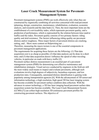Laser Crack Measurement System for Pavement-
Management Sytems
Pavement management systems (PMS) can work effectively only when they are
constructed by organically combining all activities concerned with road pavement
(planning, design, construction, maintenance, rehabilitation, evaluation, economic
analysis, and research) and the data bank [1]. Then, the most important items are the
establishment of a serviceability index, which represents pavement quality, and a
prediction of performance, which is represented by the relation between time (and/or
traffic) and the index. Pavement quality consists of two primary factors: riding
quality and skid resistance. The factors influencing riding quality are pavement
distress and/or roughness. Three major factors of pavement distress are cracking,
rutting, and... Show more content on Helpwriting.net ...
Therefore, measuring the macro texture is one of the essential components in
pavement management applications.
The requirements for acquiring these factors are the following: (1) That data
acquisition cost is as cheap as possible; (2) that data analysis can be done in a short
time; and (3) that data acquisition doesn t influence the speed of other traveling
vehicles, in particular on roads with heavy traffic [2].
Pavement surface distress measurement is an essential part of a pavement
management system (PMS) for determining cost effective maintenance and
rehabilitation strategies. Visual surveys conducted by engineers in the field are still
the most widely used means to inspect and evaluate pavements, although such
evaluations involve high degrees of subjectivity, hazardous exposure, and low
production rates. Consequently, automated distress identification is gaining wide
popularity among transportation agencies [6]. With the advancement of 3D sensor and
information technology, a high resolution, high speed 3D line laser imaging system
has become available for pavement surface condition data collection. With the
advances in sensor technology, a 3D line laser imaging based pavement surface data
acquisition system has become available. The Laser Crack Measurement System
(LCMS) [7] can collect high resolution 3D continuous pavement profiles for
constructing pavement surfaces. The objective of
 