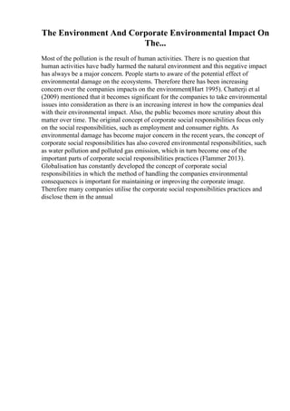 The Environment And Corporate Environmental Impact On
The...
Most of the pollution is the result of human activities. There is no question that
human activities have badly harmed the natural environment and this negative impact
has always be a major concern. People starts to aware of the potential effect of
environmental damage on the ecosystems. Therefore there has been increasing
concern over the companies impacts on the environment(Hart 1995). Chatterji et al
(2009) mentioned that it becomes significant for the companies to take environmental
issues into consideration as there is an increasing interest in how the companies deal
with their environmental impact. Also, the public becomes more scrutiny about this
matter over time. The original concept of corporate social responsibilities focus only
on the social responsibilities, such as employment and consumer rights. As
environmental damage has become major concern in the recent years, the concept of
corporate social responsibilities has also covered environmental responsibilities, such
as water pollution and polluted gas emission, which in turn become one of the
important parts of corporate social responsibilities practices (Flammer 2013).
Globalisation has constantly developed the concept of corporate social
responsibilities in which the method of handling the companies environmental
consequences is important for maintaining or improving the corporate image.
Therefore many companies utilise the corporate social responsibilities practices and
disclose them in the annual
 