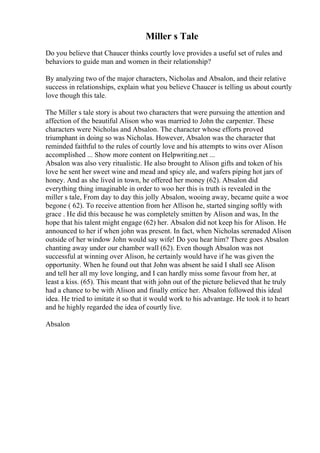 Miller s Tale
Do you believe that Chaucer thinks courtly love provides a useful set of rules and
behaviors to guide man and women in their relationship?
By analyzing two of the major characters, Nicholas and Absalon, and their relative
success in relationships, explain what you believe Chaucer is telling us about courtly
love though this tale.
The Miller s tale story is about two characters that were pursuing the attention and
affection of the beautiful Alison who was married to John the carpenter. These
characters were Nicholas and Absalon. The character whose efforts proved
triumphant in doing so was Nicholas. However, Absalon was the character that
reminded faithful to the rules of courtly love and his attempts to wins over Alison
accomplished ... Show more content on Helpwriting.net ...
Absalon was also very ritualistic. He also brought to Alison gifts and token of his
love he sent her sweet wine and mead and spicy ale, and wafers piping hot jars of
honey. And as she lived in town, he offered her money (62). Absalon did
everything thing imaginable in order to woo her this is truth is revealed in the
miller s tale, From day to day this jolly Absalon, wooing away, became quite a woe
begone ( 62). To receive attention from her Allison he, started singing softly with
grace . He did this because he was completely smitten by Alison and was, In the
hope that his talent might engage (62) her. Absalon did not keep his for Alison. He
announced to her if when john was present. In fact, when Nicholas serenaded Alison
outside of her window John would say wife! Do you hear him? There goes Absalon
chanting away under our chamber wall (62). Even though Absalon was not
successful at winning over Alison, he certainly would have if he was given the
opportunity. When he found out that John was absent he said I shall see Alison
and tell her all my love longing, and I can hardly miss some favour from her, at
least a kiss. (65). This meant that with john out of the picture believed that he truly
had a chance to be with Alison and finally entice her. Absalon followed this ideal
idea. He tried to imitate it so that it would work to his advantage. He took it to heart
and he highly regarded the idea of courtly live.
Absalon
 