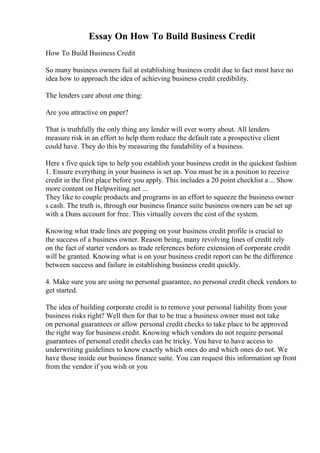 Essay On How To Build Business Credit
How To Build Business Credit
So many business owners fail at establishing business credit due to fact most have no
idea how to approach the idea of achieving business credit credibility.
The lenders care about one thing:
Are you attractive on paper?
That is truthfully the only thing any lender will ever worry about. All lenders
measure risk in an effort to help them reduce the default rate a prospective client
could have. They do this by measuring the fundability of a business.
Here s five quick tips to help you establish your business credit in the quickest fashion
1. Ensure everything in your business is set up. You must be in a position to receive
credit in the first place before you apply. This includes a 20 point checklist a ... Show
more content on Helpwriting.net ...
They like to couple products and programs in an effort to squeeze the business owner
s cash. The truth is, through our business finance suite business owners can be set up
with a Duns account for free. This virtually covers the cost of the system.
Knowing what trade lines are popping on your business credit profile is crucial to
the success of a business owner. Reason being, many revolving lines of credit rely
on the fact of starter vendors as trade references before extension of corporate credit
will be granted. Knowing what is on your business credit report can be the difference
between success and failure in establishing business credit quickly.
4. Make sure you are using no personal guarantee, no personal credit check vendors to
get started.
The idea of building corporate credit is to remove your personal liability from your
business risks right? Well then for that to be true a business owner must not take
on personal guarantees or allow personal credit checks to take place to be approved
the right way for business credit. Knowing which vendors do not require personal
guarantees of personal credit checks can be tricky. You have to have access to
underwriting guidelines to know exactly which ones do and which ones do not. We
have those inside our business finance suite. You can request this information up front
from the vendor if you wish or you
 