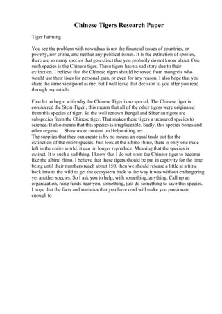 Chinese Tigers Research Paper
Tiger Farming
You see the problem with nowadays is not the financial issues of countries, or
poverty, nor crime, and neither any political issues. It is the extinction of species,
there are so many species that go extinct that you probably do not know about. One
such species is the Chinese tiger. These tigers have a sad story due to their
extinction. I believe that the Chinese tigers should be saved from mongrels who
would use their lives for personal gain, or even for any reason. I also hope that you
share the same viewpoint as me, but I will leave that decision to you after you read
through my article.
First let us begin with why the Chinese Tiger is so special. The Chinese tiger is
considered the Stem Tiger , this means that all of the other tigers were originated
from this species of tiger. So the well renown Bengal and Siberian tigers are
subspecies from the Chinese tiger. That makes these tigers a treasured species to
science. It also means that this species is irreplaceable. Sadly, this species bones and
other organs/ ... Show more content on Helpwriting.net ...
The supplies that they can create is by no means an equal trade out for the
extinction of the entire species. Just look at the albino rhino, there is only one male
left in the entire world, it can no longer reproduce. Meaning that the species is
extinct. It is such a sad thing. I know that I do not want the Chinese tiger to become
like the albino rhino. I believe that these tigers should be put in captivity for the time
being until their numbers reach about 150, then we should release a little at a time
back into to the wild to get the ecosystem back to the way it was without endangering
yet another species. So I ask you to help, with something, anything. Call up an
organization, raise funds near you, something, just do something to save this species.
I hope that the facts and statistics that you have read will make you passionate
enough to
 