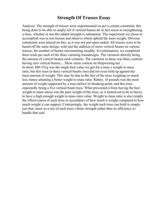 Strength Of Trusses Essay
Analysis: The strength of trusses were experimented on per a certain constraint, this
being done to be able to amply tell if vertical beams do in fact assist in strengthening
a truss, whether or not this added strength is substantial. The experiment we chose to
accomplish was to test trusses and observe which upheld the most weight. Obvious
constraints were placed on this, as it was not just open ended. All trusses were to be
based off the same design, with just the addition of more vertical beams on various
trusses, the number of beams incrementing steadily. In continuation, we completed
three trials per each of the three variating trussdesigns. The variation directly being
the amount of vertical beams each contains. The variation in these was three controls
having zero vertical beams,... Show more content on Helpwriting.net ...
In short, 880.191g was the single best value we got for a truss s weight to mass
ratio, but this truss (a three vertical beams one) did not even hold up against the
most amount of weight. This may be due to the fact of the truss weighing so much
less, hence attaining a better weight to mass ratio. Rather, 16 pounds was the most
amount of weight supported by a truss before its breaking point, and this truss
expectedly being a five vertical beam truss. What prevented it from having the best
weight to mass ration was the pure weight of the truss, as it turned out to be to heavy
to have a high enough weight to mass ratio value. Weight to mass ratio is also simply
the effectiveness of each truss in accordance of how much it weighs compared to how
much weight it can support. Contrastingly, the weight each truss can hold is simply
just that, more so a test of each truss s brute strength rather than its efficiency to
handle that said
 