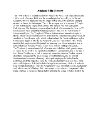 Ancient Edfu History
The Town of Edfu is located on the west bank of the Nile, 56km south of Esna and
150km north of Aswan. Edfu was the second capital of upper Egypt, in the old
Kingdom, this was because it had the largest fertile land. Edfu contains a temple
devoted to Horus, the falcon god. This is the youngest and best preserved Temple,
as well as the second largest after Karnak. The Temple was built during the
Ptolemiac era. The Ptolemica era was after the death of Alexander the Great in 323,
his successors ruled under the Ptolemaic Dynasty. This was the last dynasty of
independent Egypt. The Temple at Edfu was built on top of an earlier temple to
Horus, which was orientated east west instead of the current north south position. It
was built in GrecoRoman style, which embodies both the Greek and Roman styles.
Construction began in 237 BC by Ptolemy III, and was finished in 57 BC. Work
continued through most of this period, but a twenty year hiatus was taken, due to
turmoil between Ptolemy IV and... Show more content on Helpwriting.net ...
The Vestibule is situated to the left of the entrance, it holds a black granite statue
of Horus. To the west of the vestibule is the Hall of Consecration, and to the east is
the Library.The Hypostyle Hall is supported on twelve columns, flanked by two
chambers, one accused the inner passage around the temple, and the second
functioned as the temples laboratory, where priests prepared for rituals to be
performed. Past the Hypostyle Hall, the First Antechamber was a holy place zone
where offerings were left for the divine beings by the sanctuary clerics. A staircase
here prompts the rooftop. The First Antechamber leads onto the Second Antechamber
with a little court of offerings. This room would be the ministers last port of call to
make offerings to the divine beings before entering the sacred of holies itself in the
 