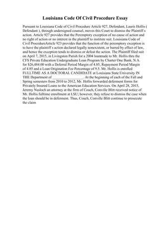 Louisiana Code Of Civil Procedure Essay
Pursuant to Louisiana Code of Civil Procedure Article 927, Defendant, Lauris Hollis (
Defendant ), through undersigned counsel, moves this Court to dismiss the Plaintiff s
action. Article 927 provides that the Peremptory exception of no cause of action and
no right of action or no interest in the plaintiff to institute suit. Louisiana Code of
Civil ProcedureArticle 923 provides that the function of the peremptory exception is
to have the plaintiff s action declared legally nonexistent, or barred by effect of law,
and hence the exception tends to dismiss or defeat the action. The Plaintiff filed suit
on April 7, 2015, in Livingston Parish for a 2004 loanmade to Mr. Hollis thru the
CFS Private Education Undergraduate Loan Program by Charter One Bank, N.A.
for $26,484.00 with a Deferral Period Margin of 4.85, Repayment Period Margin
of 4.85 and a Loan Origination Fee Percentage of 9.5. Mr. Hollis is enrolled
FULLTIME AS A DOCTORAL CANDIDATE at Louisiana State University IN
THE Department of _________________. At the beginning of each of the Fall and
Spring semesters from 2010 to 2012, Mr. Hollis forwarded deferment forms for
Privately Insured Loans to the American Education Services. On April 28, 2015,
Jeremy Nusloch an attorney at the firm of Couch, Conville Blitt received notice of
Mr. Hollis fulltime enrollment at LSU; however, they refuse to dismiss the case when
the loan should be in deferment. Thus, Couch, Conville Blitt continue to prosecute
the claim
 