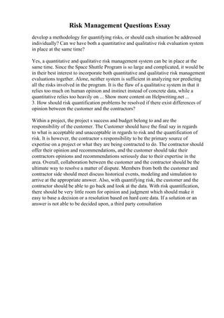 Risk Management Questions Essay
develop a methodology for quantifying risks, or should each situation be addressed
individually? Can we have both a quantitative and qualitative risk evaluation system
in place at the same time?
Yes, a quantitative and qualitative risk management system can be in place at the
same time. Since the Space Shuttle Program is so large and complicated, it would be
in their best interest to incorporate both quantitative and qualitative risk management
evaluations together. Alone, neither system is sufficient in analyzing nor predicting
all the risks involved in the program. It is the flaw of a qualitative system in that it
relies too much on human opinion and instinct instead of concrete data, while a
quantitative relies too heavily on ... Show more content on Helpwriting.net ...
3. How should risk quantification problems be resolved if there exist differences of
opinion between the customer and the contractors?
Within a project, the project s success and budget belong to and are the
responsibility of the customer. The Customer should have the final say in regards
to what is acceptable and unacceptable in regards to risk and the quantification of
risk. It is however, the contractor s responsibility to be the primary source of
expertise on a project or what they are being contracted to do. The contractor should
offer their opinion and recommendations, and the customer should take their
contractors opinions and recommendations seriously due to their expertise in the
area. Overall, collaboration between the customer and the contractor should be the
ultimate way to resolve a matter of dispute. Members from both the customer and
contractor side should meet discuss historical events, modeling and simulation to
arrive at the appropriate answer. Also, with quantifying risk, the customer and the
contractor should be able to go back and look at the data. With risk quantification,
there should be very little room for opinion and judgment which should make it
easy to base a decision or a resolution based on hard core data. If a solution or an
answer is not able to be decided upon, a third party consultation
 