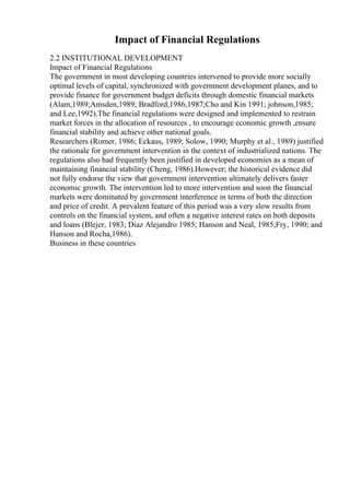 Impact of Financial Regulations
2.2 INSTITUTIONAL DEVELOPMENT
Impact of Financial Regulations
The government in most developing countries intervened to provide more socially
optimal levels of capital, synchronized with government development planes, and to
provide finance for government budget deficits through domestic financial markets
(Alam,1989;Amsden,1989; Bradford,1986,1987;Cho and Kin 1991; johnson,1985;
and Lee,1992).The financial regulations were designed and implemented to restrain
market forces in the allocation of resources , to encourage economic growth ,ensure
financial stability and achieve other national goals.
Researchers (Romer, 1986; Eckaus, 1989; Solow, 1990; Murphy et al., 1989) justified
the rationale for government intervention in the context of industrialized nations. The
regulations also had frequently been justified in developed economies as a mean of
maintaining financial stability (Cheng, 1986).However; the historical evidence did
not fully endorse the view that government intervention ultimately delivers faster
economic growth. The intervention led to more intervention and soon the financial
markets were dominated by government interference in terms of both the direction
and price of credit. A prevalent feature of this period was a very slow results from
controls on the financial system, and often a negative interest rates on both deposits
and loans (Blejer, 1983; Diaz Alejandro 1985; Hanson and Neal, 1985;Fry, 1990; and
Hanson and Rocha,1986).
Business in these countries
 
