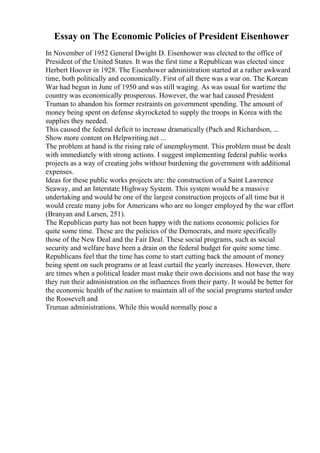 Essay on The Economic Policies of President Eisenhower
In November of 1952 General Dwight D. Eisenhower was elected to the office of
President of the United States. It was the first time a Republican was elected since
Herbert Hoover in 1928. The Eisenhower administration started at a rather awkward
time, both politically and economically. First of all there was a war on. The Korean
War had begun in June of 1950 and was still waging. As was usual for wartime the
country was economically prosperous. However, the war had caused President
Truman to abandon his former restraints on government spending. The amount of
money being spent on defense skyrocketed to supply the troops in Korea with the
supplies they needed.
This caused the federal deficit to increase dramatically (Pach and Richardson, ...
Show more content on Helpwriting.net ...
The problem at hand is the rising rate of unemployment. This problem must be dealt
with immediately with strong actions. I suggest implementing federal public works
projects as a way of creating jobs without burdening the government with additional
expenses.
Ideas for these public works projects are: the construction of a Saint Lawrence
Seaway, and an Interstate Highway System. This system would be a massive
undertaking and would be one of the largest construction projects of all time but it
would create many jobs for Americans who are no longer employed by the war effort
(Branyan and Larsen, 251).
The Republican party has not been happy with the nations economic policies for
quite some time. These are the policies of the Democrats, and more specifically
those of the New Deal and the Fair Deal. These social programs, such as social
security and welfare have been a drain on the federal budget for quite some time.
Republicans feel that the time has come to start cutting back the amount of money
being spent on such programs or at least curtail the yearly increases. However, there
are times when a political leader must make their own decisions and not base the way
they run their administration on the influences from their party. It would be better for
the economic health of the nation to maintain all of the social programs started under
the Roosevelt and
Truman administrations. While this would normally pose a
 