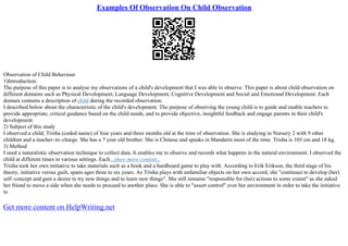 Examples Of Observation On Child Observation
Observation of Child Behaviour
1)Introduction:
The purpose of this paper is to analyse my observations of a child's development that I was able to observe. This paper is about child observation on
different domains such as Physical Development, Language Development, Cognitive Development and Social and Emotional Development. Each
domain contains a description of child during the recorded observation.
I described below about the characteristic of the child's development. The purpose of observing the young child is to guide and enable teachers to
provide appropriate, critical guidance based on the child needs, and to provide objective, insightful feedback and engage parents in their child's
development.
2) Subject of this study
I observed a child, Trisha (coded name) of four years and three months old at the time of observation. She is studying in Nursery 2 with 9 other
children and a teacher–in–charge. She has a 7 year old brother. She is Chinese and speaks in Mandarin most of the time. Trisha is 103 cm and 18 kg.
3) Method
I used a naturalistic observation technique to collect data. It enables me to observe and records what happens in the natural environment. I observed the
child at different times in various settings. Each...show more content...
Trisha took her own initiative to take materials such as a book and a hardboard game to play with. According to Erik Erikson, the third stage of his
theory, initiative versus guilt, spans ages three to six years. As Trisha plays with unfamiliar objects on her own accord, she "continues to develop (her)
self–concept and gain a desire to try new things and to learn new things". She still remains "responsible for (her) actions to some extent" as she asked
her friend to move a side when she needs to proceed to another place. She is able to "assert control" over her environment in order to take the initiative
to
Get more content on HelpWriting.net
 