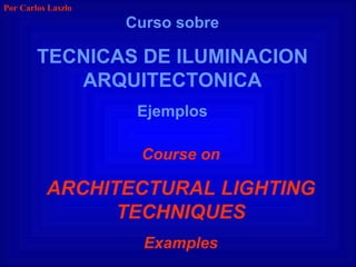 Curso sobre TECNICAS DE ILUMINACION ARQUITECTONICA Ejemplos Course on ARCHITECTURAL LIGHTING TECHNIQUES Examples Por Carlos Laszlo 