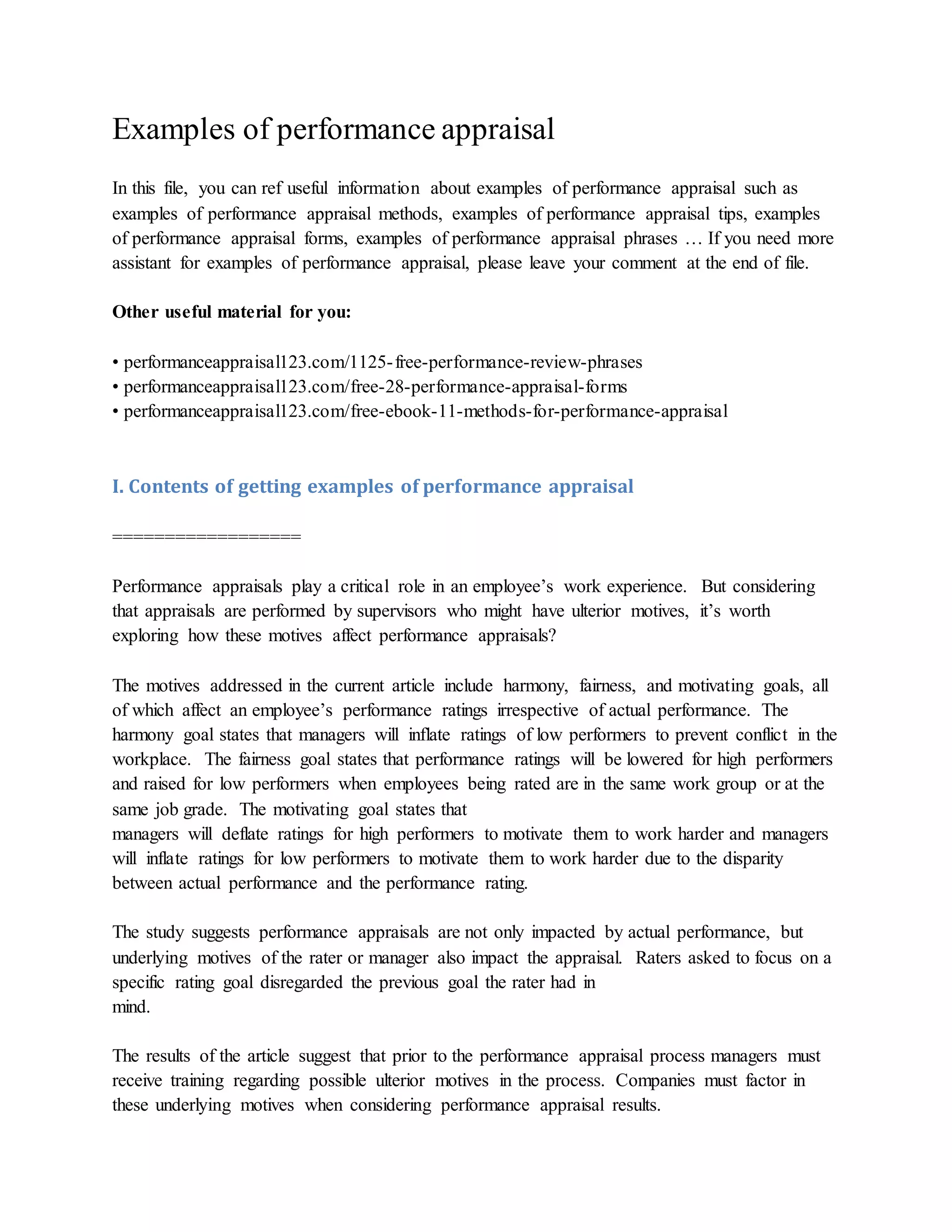 Examples of performance appraisal
In this file, you can ref useful information about examples of performance appraisal such as
examples of performance appraisal methods, examples of performance appraisal tips, examples
of performance appraisal forms, examples of performance appraisal phrases … If you need more
assistant for examples of performance appraisal, please leave your comment at the end of file.
Other useful material for you:
• performanceappraisal123.com/1125-free-performance-review-phrases
• performanceappraisal123.com/free-28-performance-appraisal-forms
• performanceappraisal123.com/free-ebook-11-methods-for-performance-appraisal
I. Contents of getting examples of performance appraisal
==================
Performance appraisals play a critical role in an employee’s work experience. But considering
that appraisals are performed by supervisors who might have ulterior motives, it’s worth
exploring how these motives affect performance appraisals?
The motives addressed in the current article include harmony, fairness, and motivating goals, all
of which affect an employee’s performance ratings irrespective of actual performance. The
harmony goal states that managers will inflate ratings of low performers to prevent conflict in the
workplace. The fairness goal states that performance ratings will be lowered for high performers
and raised for low performers when employees being rated are in the same work group or at the
same job grade. The motivating goal states that
managers will deflate ratings for high performers to motivate them to work harder and managers
will inflate ratings for low performers to motivate them to work harder due to the disparity
between actual performance and the performance rating.
The study suggests performance appraisals are not only impacted by actual performance, but
underlying motives of the rater or manager also impact the appraisal. Raters asked to focus on a
specific rating goal disregarded the previous goal the rater had in
mind.
The results of the article suggest that prior to the performance appraisal process managers must
receive training regarding possible ulterior motives in the process. Companies must factor in
these underlying motives when considering performance appraisal results.
 