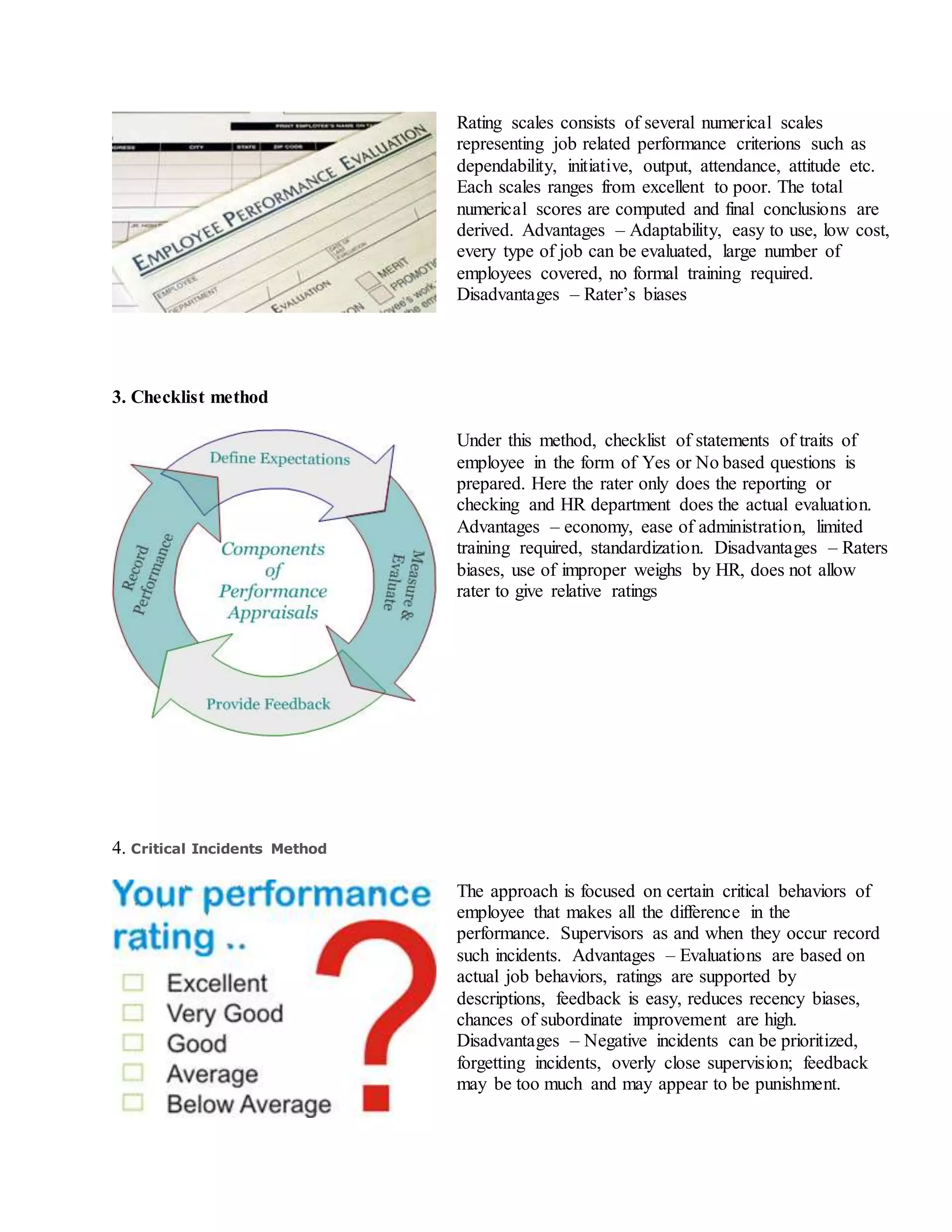 Rating scales consists of several numerical scales
representing job related performance criterions such as
dependability, initiative, output, attendance, attitude etc.
Each scales ranges from excellent to poor. The total
numerical scores are computed and final conclusions are
derived. Advantages – Adaptability, easy to use, low cost,
every type of job can be evaluated, large number of
employees covered, no formal training required.
Disadvantages – Rater’s biases
3. Checklist method
Under this method, checklist of statements of traits of
employee in the form of Yes or No based questions is
prepared. Here the rater only does the reporting or
checking and HR department does the actual evaluation.
Advantages – economy, ease of administration, limited
training required, standardization. Disadvantages – Raters
biases, use of improper weighs by HR, does not allow
rater to give relative ratings
4. Critical Incidents Method
The approach is focused on certain critical behaviors of
employee that makes all the difference in the
performance. Supervisors as and when they occur record
such incidents. Advantages – Evaluations are based on
actual job behaviors, ratings are supported by
descriptions, feedback is easy, reduces recency biases,
chances of subordinate improvement are high.
Disadvantages – Negative incidents can be prioritized,
forgetting incidents, overly close supervision; feedback
may be too much and may appear to be punishment.
 
