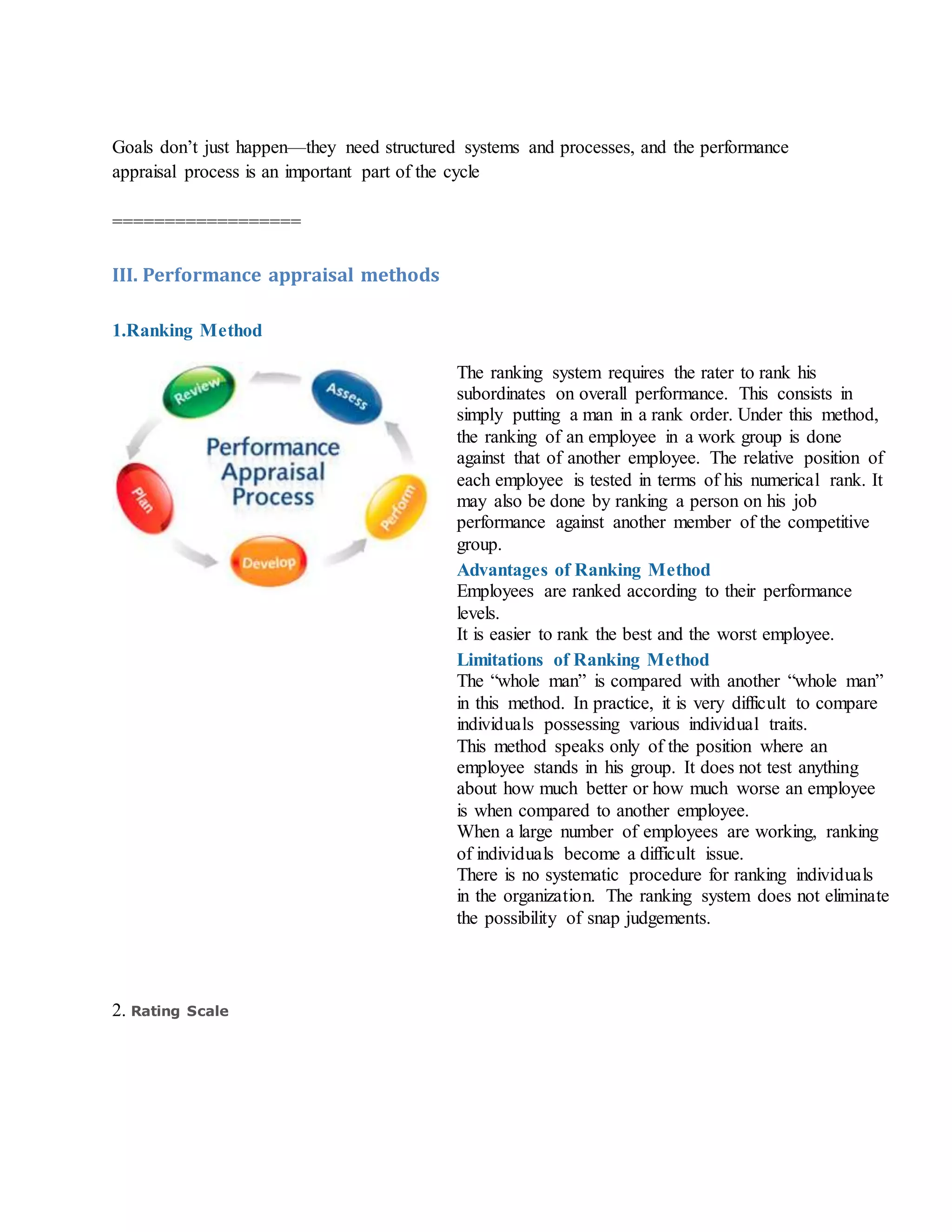 Goals don’t just happen—they need structured systems and processes, and the performance
appraisal process is an important part of the cycle
==================
III. Performance appraisal methods
1.Ranking Method
The ranking system requires the rater to rank his
subordinates on overall performance. This consists in
simply putting a man in a rank order. Under this method,
the ranking of an employee in a work group is done
against that of another employee. The relative position of
each employee is tested in terms of his numerical rank. It
may also be done by ranking a person on his job
performance against another member of the competitive
group.
Advantages of Ranking Method
i. Employees are ranked according to their performance
levels.
ii. It is easier to rank the best and the worst employee.
Limitations of Ranking Method
i. The “whole man” is compared with another “whole man”
in this method. In practice, it is very difficult to compare
individuals possessing various individual traits.
ii. This method speaks only of the position where an
employee stands in his group. It does not test anything
about how much better or how much worse an employee
is when compared to another employee.
iii. When a large number of employees are working, ranking
of individuals become a difficult issue.
iv. There is no systematic procedure for ranking individuals
in the organization. The ranking system does not eliminate
the possibility of snap judgements.
2. Rating Scale
 