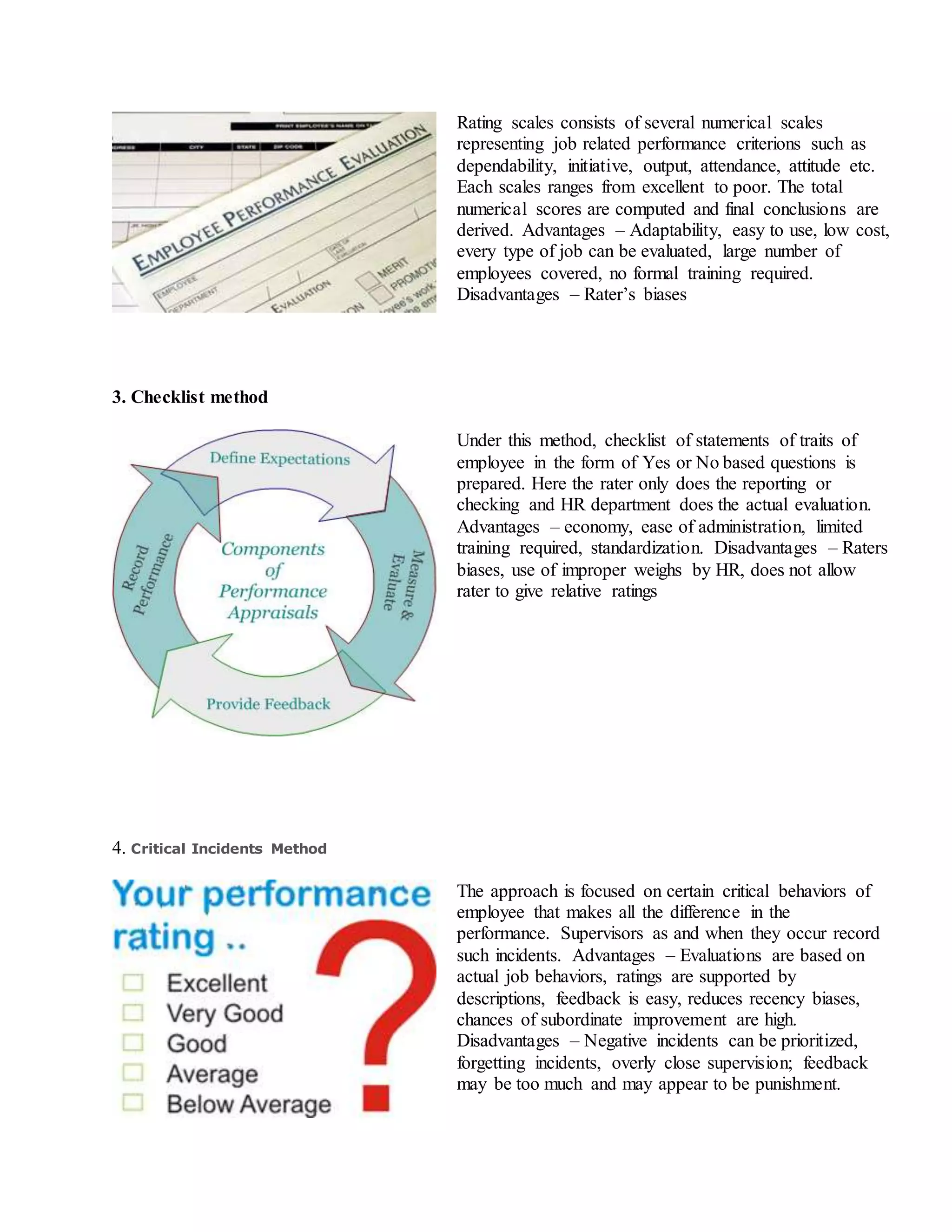Rating scales consists of several numerical scales
representing job related performance criterions such as
dependability, initiative, output, attendance, attitude etc.
Each scales ranges from excellent to poor. The total
numerical scores are computed and final conclusions are
derived. Advantages – Adaptability, easy to use, low cost,
every type of job can be evaluated, large number of
employees covered, no formal training required.
Disadvantages – Rater’s biases
3. Checklist method
Under this method, checklist of statements of traits of
employee in the form of Yes or No based questions is
prepared. Here the rater only does the reporting or
checking and HR department does the actual evaluation.
Advantages – economy, ease of administration, limited
training required, standardization. Disadvantages – Raters
biases, use of improper weighs by HR, does not allow
rater to give relative ratings
4. Critical Incidents Method
The approach is focused on certain critical behaviors of
employee that makes all the difference in the
performance. Supervisors as and when they occur record
such incidents. Advantages – Evaluations are based on
actual job behaviors, ratings are supported by
descriptions, feedback is easy, reduces recency biases,
chances of subordinate improvement are high.
Disadvantages – Negative incidents can be prioritized,
forgetting incidents, overly close supervision; feedback
may be too much and may appear to be punishment.
 