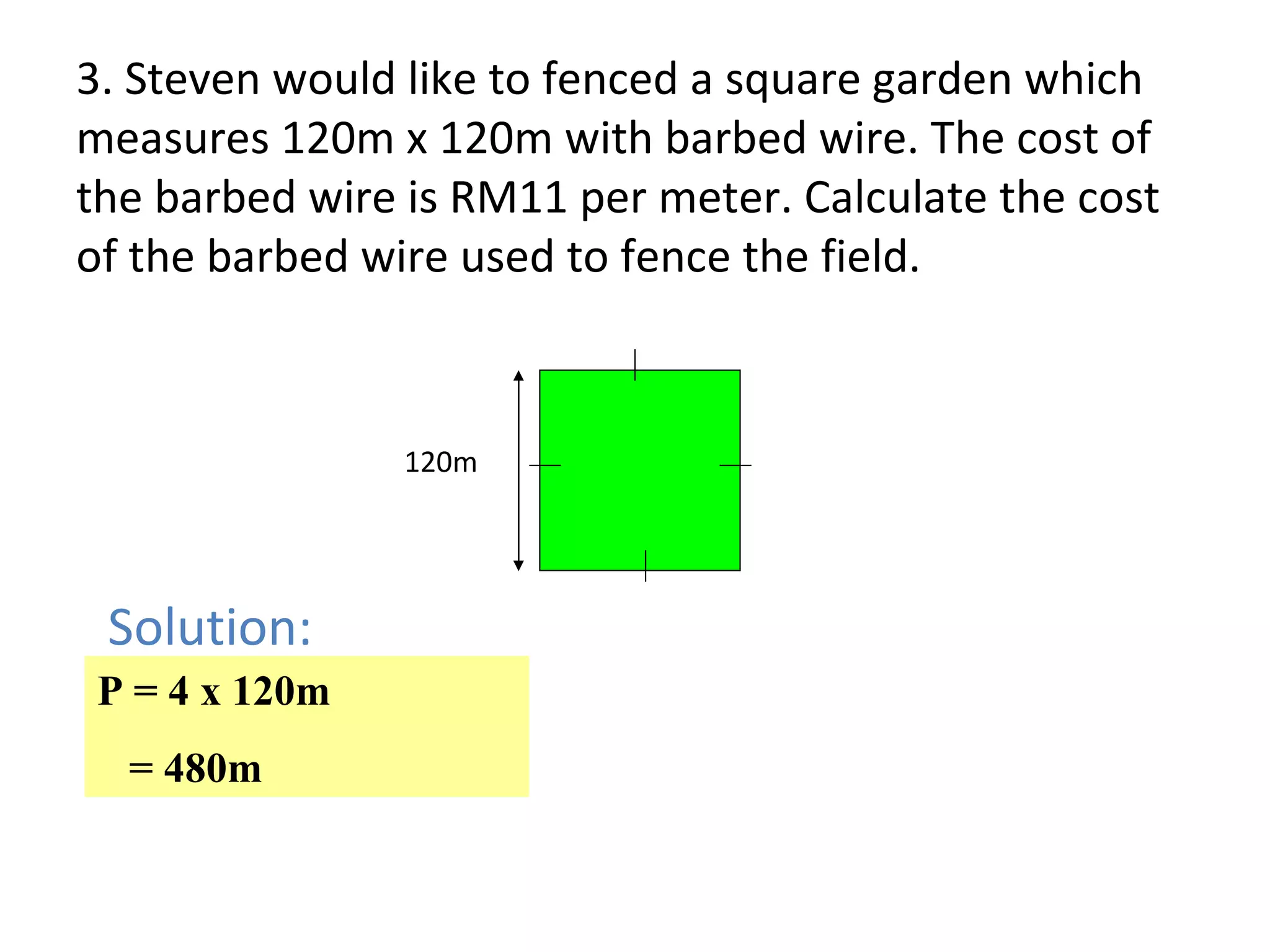 120m Solution: 3. Steven would like to fenced a square garden which measures 120m x 120m with barbed wire. The cost of the barbed wire is RM11 per meter. Calculate the cost of the barbed wire used to fence the field. P = 4 x 120m = 480m 