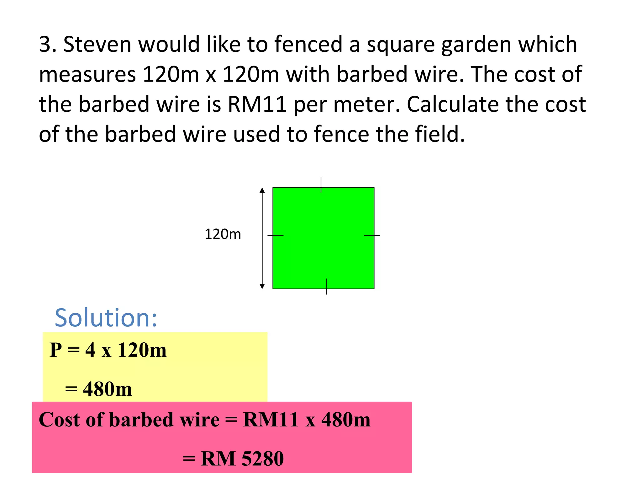 3. Steven would like to fenced a square garden which measures 120m x 120m with barbed wire. The cost of the barbed wire is RM11 per meter. Calculate the cost of the barbed wire used to fence the field. 120m Solution: P = 4 x 120m = 480m Cost of barbed wire = RM11 x 480m    = RM 5280 