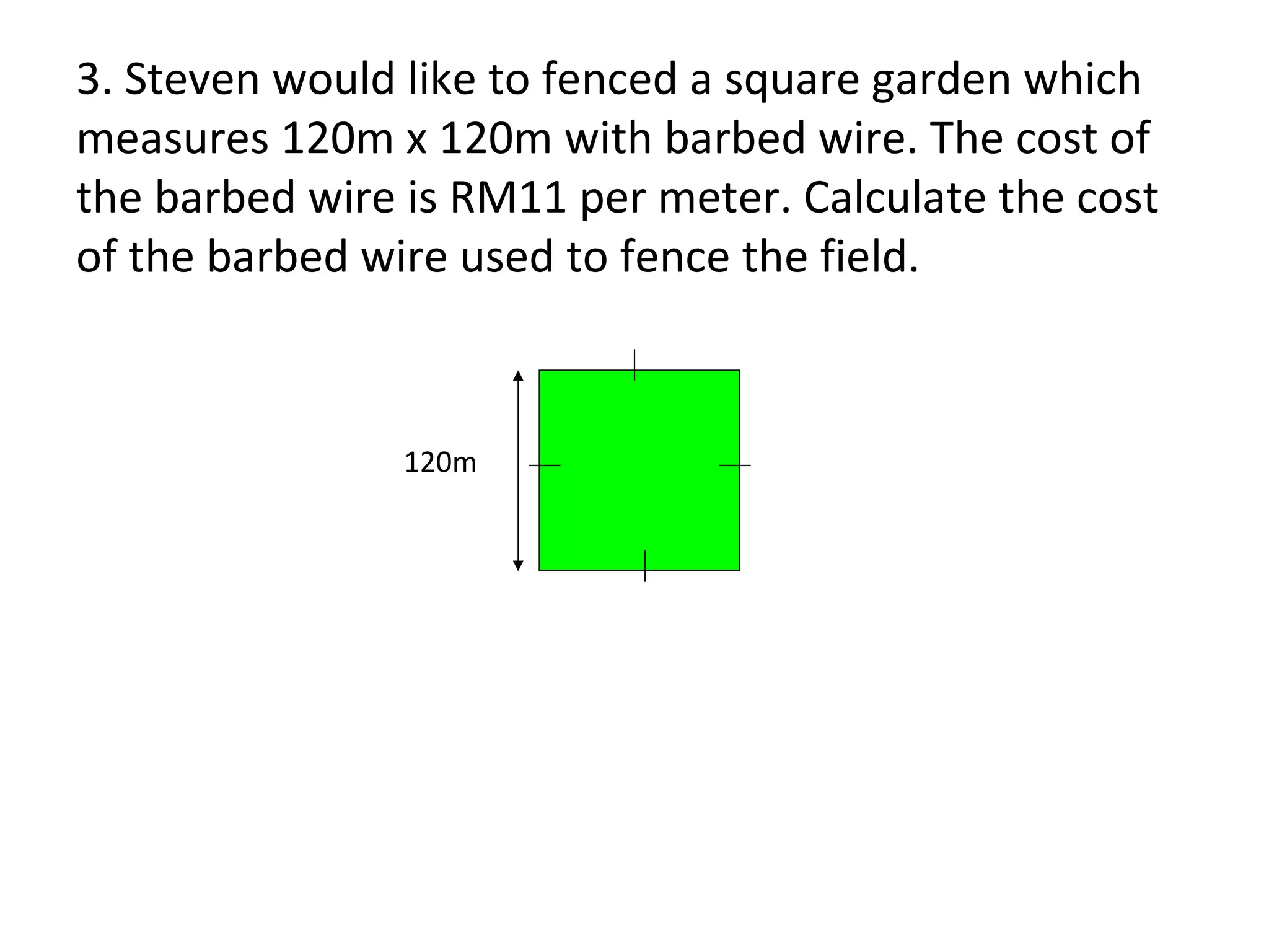 3. Steven would like to fenced a square garden which measures 120m x 120m with barbed wire. The cost of the barbed wire is RM11 per meter. Calculate the cost of the barbed wire used to fence the field. 120m 