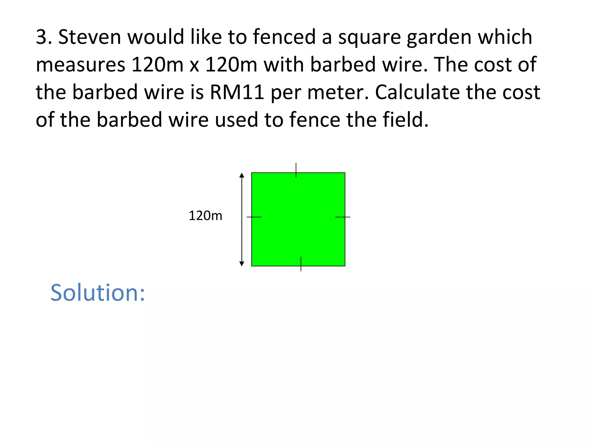 3. Steven would like to fenced a square garden which measures 120m x 120m with barbed wire. The cost of the barbed wire is RM11 per meter. Calculate the cost of the barbed wire used to fence the field. 120m Solution: 