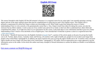 English 102 Essay
The reason I decided to take English 102 this fall semester is because it is a required course for my career path. I am currently pursuing a nursing
degree and one of the many required classes that must be completed prior to achieving my goal is this English course. This English class is
primarily a requirement for school but I hope to obtain new knowledge as well. What I hope to gain from taking this course is a better
understanding of how to write correctly, to be grammatically correct that is. Also, I hope to learn from others by taking this course, not only the
instructor but my fellow students. I want to step out of my comfort zone and not be so timid, so that I am able to understand how others think and
comprehend this subject. As of right now I have no set expectations for this course, I only hope that it is new information and that it gives me a better
understanding of how I need to write and think as far as English goes. I have decided that I would like to pursue a career as a registered nurse that
...show more content...
In the article, " Should all Americans have the Right(be Entitled) to Health Care?", a portion of this article speaks on the pros for giving free health
care to all. "In Italy, Spain, France, Australia, Israel, and Norway, all countries with a right to health care, people live two to three years longer than
people in the United States."(paragraph 8). In addition, the article mentions the cons to giving the right to health care to all. "Countries with a universal
right to health care have longer wait times than in the United States." (paragragh 9). The author, ProCon organization uses a logos approach to get the
information across to the reader. In the article this author used many examples of factual information to sustain the debate on whether or not healthcare
should be a
Get more content on HelpWriting.net
 