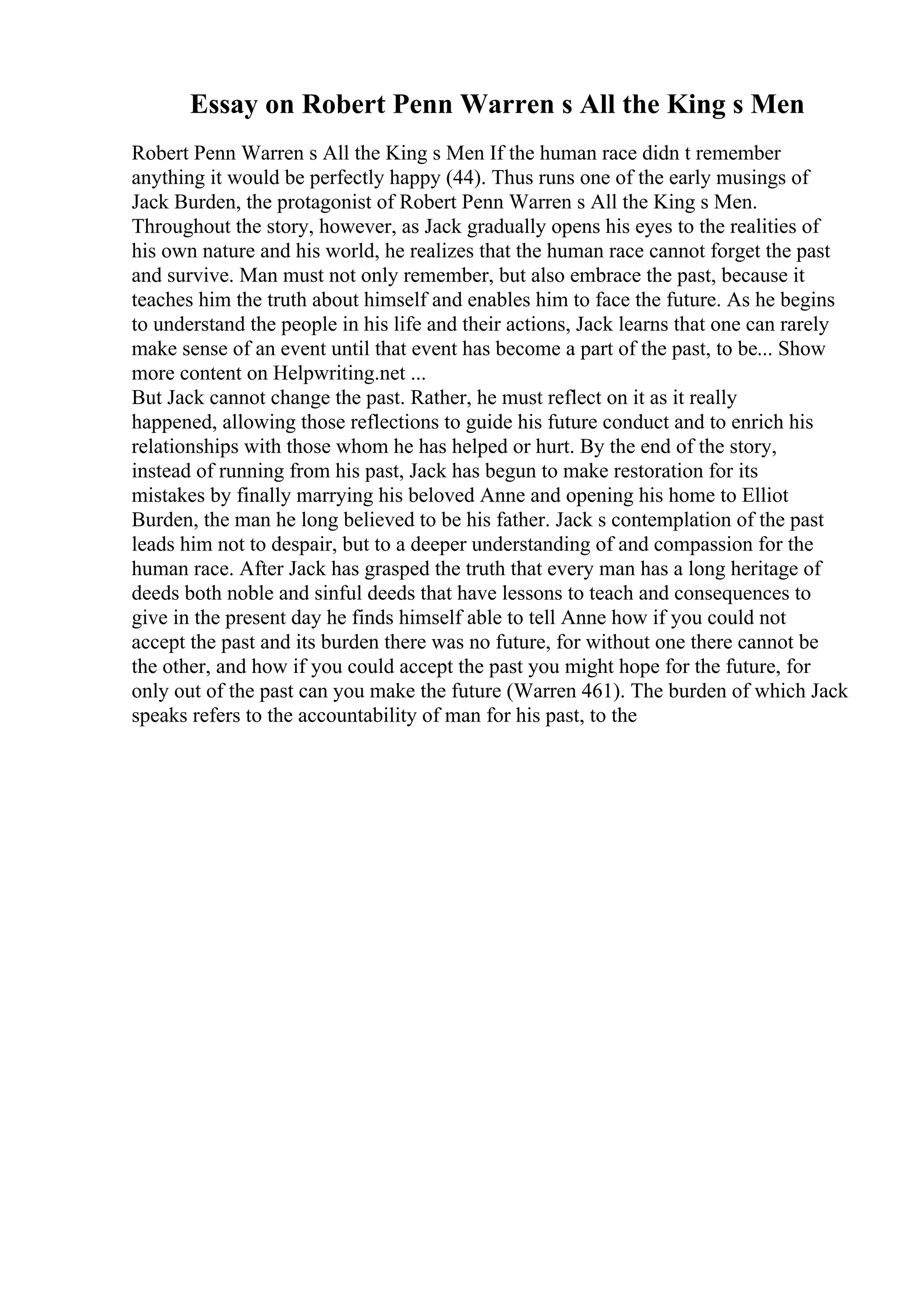 Essay on Robert Penn Warren s All the King s Men
Robert Penn Warren s All the King s Men If the human race didn t remember
anything it would be perfectly happy (44). Thus runs one of the early musings of
Jack Burden, the protagonist of Robert Penn Warren s All the King s Men.
Throughout the story, however, as Jack gradually opens his eyes to the realities of
his own nature and his world, he realizes that the human race cannot forget the past
and survive. Man must not only remember, but also embrace the past, because it
teaches him the truth about himself and enables him to face the future. As he begins
to understand the people in his life and their actions, Jack learns that one can rarely
make sense of an event until that event has become a part of the past, to be... Show
more content on Helpwriting.net ...
But Jack cannot change the past. Rather, he must reflect on it as it really
happened, allowing those reflections to guide his future conduct and to enrich his
relationships with those whom he has helped or hurt. By the end of the story,
instead of running from his past, Jack has begun to make restoration for its
mistakes by finally marrying his beloved Anne and opening his home to Elliot
Burden, the man he long believed to be his father. Jack s contemplation of the past
leads him not to despair, but to a deeper understanding of and compassion for the
human race. After Jack has grasped the truth that every man has a long heritage of
deeds both noble and sinful deeds that have lessons to teach and consequences to
give in the present day he finds himself able to tell Anne how if you could not
accept the past and its burden there was no future, for without one there cannot be
the other, and how if you could accept the past you might hope for the future, for
only out of the past can you make the future (Warren 461). The burden of which Jack
speaks refers to the accountability of man for his past, to the
 