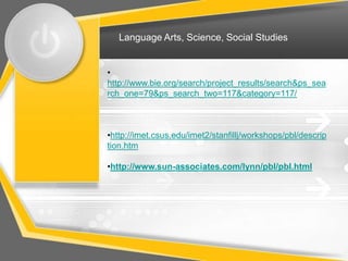Language Arts, Science, Social Studies


•
http://www.bie.org/search/project_results/search&ps_sea
rch_one=79&ps_search_two=117&category=117/



•http://imet.csus.edu/imet2/stanfillj/workshops/pbl/descrip
tion.htm

•http://www.sun-associates.com/lynn/pbl/pbl.html
 