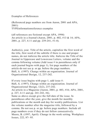 Examples of References
(Referenced page numbers are from Aaron, 2001 and APA,
2001)
TYPEinformationreference examples
(all references are fictional except APA, 1994)
An article in a Journal (Aaron, 2001, p. 402, #13 & 14; APA,
2001, p. 227, 4.11 and pp. 239-241, #1-4).
Author(s), year. Title of the article, capitalize the first word of
the title, first word of the subtitle if there is one and proper
names, do not italicize the article title. Italicize the Title of the
Journal in Uppercase and Lowercase Letters, volume and the
comma following volume (Add issue # in parentheses only if
each journal begins with page 1), list page numbers of the
article-do not use p. or pp. before the page numbers.
Hall, A. (1997). Change within an organization. Journal of
Organizational Design, 12, 237-242.
If every issue begins with page 1, add issue #:
Hall, A. (1997). Change within an organization. Journal of
Organizational Design, 12(2), 237-242.
An article in a Magazine (Aaron, 2001, p. 403, #16; APA, 2001,
p. 227, 4.11 and pp. 241-242, #6).
Same as above except give the full date of the issue. In
parentheses after the year, give the month for monthly
publications or the month and day for weekly publications. List
the volume number after the magazine title, followed by a
comma. Do not use p. or pp. before page numbers. Include all
page numbers even if they do not follow consecutively.
Moore, B. (1997, April). Change in the work setting. Workplace
Issues, 222, 87- 95.
 