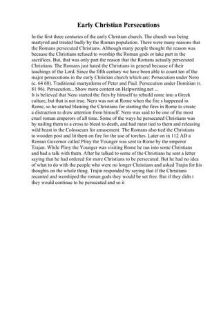 Early Christian Persecutions
In the first three centuries of the early Christian church. The church was being
martyred and treated badly by the Roman population. There were many reasons that
the Romans persecuted Christians. Although many people thought the reason was
because the Christians refused to worship the Roman gods or take part in the
sacrifices. But, that was only part the reason that the Romans actually persecuted
Christians. The Romans just hated the Christians in general because of their
teachings of the Lord. Since the fifth century we have been able to count ten of the
major persecutions in the early Christian church which are: Persecution under Nero
(c. 64 68). Traditional martyrdoms of Peter and Paul. Persecution under Domitian (r.
81 96). Persecution... Show more content on Helpwriting.net ...
It is believed that Nero started the fires by himself to rebuild rome into a Greek
culture, but that is not true. Nero was not at Rome when the fire s happened in
Rome, so he started blaming the Christians for starting the fires in Rome to create
a distraction to draw attention from himself. Nero was said to be one of the most
cruel roman emperors of all time. Some of the ways he persecuted Christians was
by nailing them to a cross to bleed to death, and had meat tied to them and releasing
wild beast in the Colosseum for amusement. The Romans also tied the Christians
to wooden post and lit them on fire for the use of torches. Later on in 112 AD a
Roman Governor called Pliny the Younger was sent to Rome by the emperor
Trajan. While Pliny the Younger was visiting Rome he ran into some Christians
and had a talk with them. After he talked to some of the Christians he sent a letter
saying that he had ordered for more Christians to be persecuted. But he had no idea
of what to do with the people who were no longer Christians and asked Trajin for his
thoughts on the whole thing. Trajin responded by saying that if the Christians
recanted and worshiped the roman gods they would be set free. But if they didn t
they would continue to be persecuted and so it
 