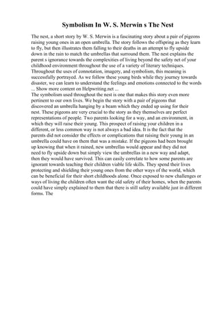 Symbolism In W. S. Merwin s The Nest
The nest, a short story by W. S. Merwin is a fascinating story about a pair of pigeons
raising young ones in an open umbrella. The story follows the offspring as they learn
to fly, but then illustrates them falling to their deaths in an attempt to fly upside
down in the rain to match the umbrellas that surround them. The nest explains the
parent s ignorance towards the complexities of living beyond the safety net of your
childhood environment throughout the use of a variety of literary techniques.
Throughout the uses of connotation, imagery, and symbolism, this meaning is
successfully portrayed. As we follow these young birds while they journey towards
disaster, we can learn to understand the feelings and emotions connected to the words
... Show more content on Helpwriting.net ...
The symbolism used throughout the nest is one that makes this story even more
pertinent to our own lives. We begin the story with a pair of pigeons that
discovered an umbrella hanging by a beam which they ended up using for their
nest. These pigeons are very crucial to the story as they themselves are perfect
representations of people. Two parents looking for a way, and an environment, in
which they will raise their young. This prospect of raising your children in a
different, or less common way is not always a bad idea. It is the fact that the
parents did not consider the effects or complications that raising their young in an
umbrella could have on them that was a mistake. If the pigeons had been brought
up knowing that when it rained, new umbrellas would appear and they did not
need to fly upside down but simply view the umbrellas in a new way and adapt,
then they would have survived. This can easily correlate to how some parents are
ignorant towards teaching their children viable life skills. They spend their lives
protecting and shielding their young ones from the other ways of the world, which
can be beneficial for their short childhoods alone. Once exposed to new challenges or
ways of living the children often want the old safety of their homes, when the parents
could have simply explained to them that there is still safety available just in different
forms. The
 
