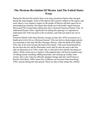 The Mexican Revolution Of Mexico And The United States
Essay
During the Mexican Revolution there were many prominent figures that emerged
during the long struggle. Some of the figures had a positive impact on the region, and
some others a very negative impact on the people of Mexico and their quest for an
uncorrupted government. One figure that stands out in the border region between
Mexicoand The United States during this time is General Francisco Pancho Villa. To
understand Pancho Villa s significant role during this uprising it is important to
understand who Villa was prior to the revolution, and what acts lead to his rise to
power.
Francisco Pancho Villa (born Doroteo Arango on June 5th, 1878) was known as a
bandit prior to his life as a Mexican General. Villa was born to sharecropper parents
on a hacienda in San Juan Del Rio, Durango, Mexico. After the death of his father,
Villa only in his teens became the head of his family. Villa soon found himself on
the run from the law and the Haciendas owner after he shot the man in the foot
after an altercation over Villa s sister; this is what led to him initially becoming an
outlaw. While on the run as a fugitive Villa adapted other well known bandito ways
of making money including robbing haciendas, and sticking up wealthy mine
owners, this is also when he officially dropped Arango and only used Francisco
Pancho Villa (Katz, 1998). Some bits of folklore can be found when describing
Villa s actions during this time period. There are tales of him acting like a Robin
 